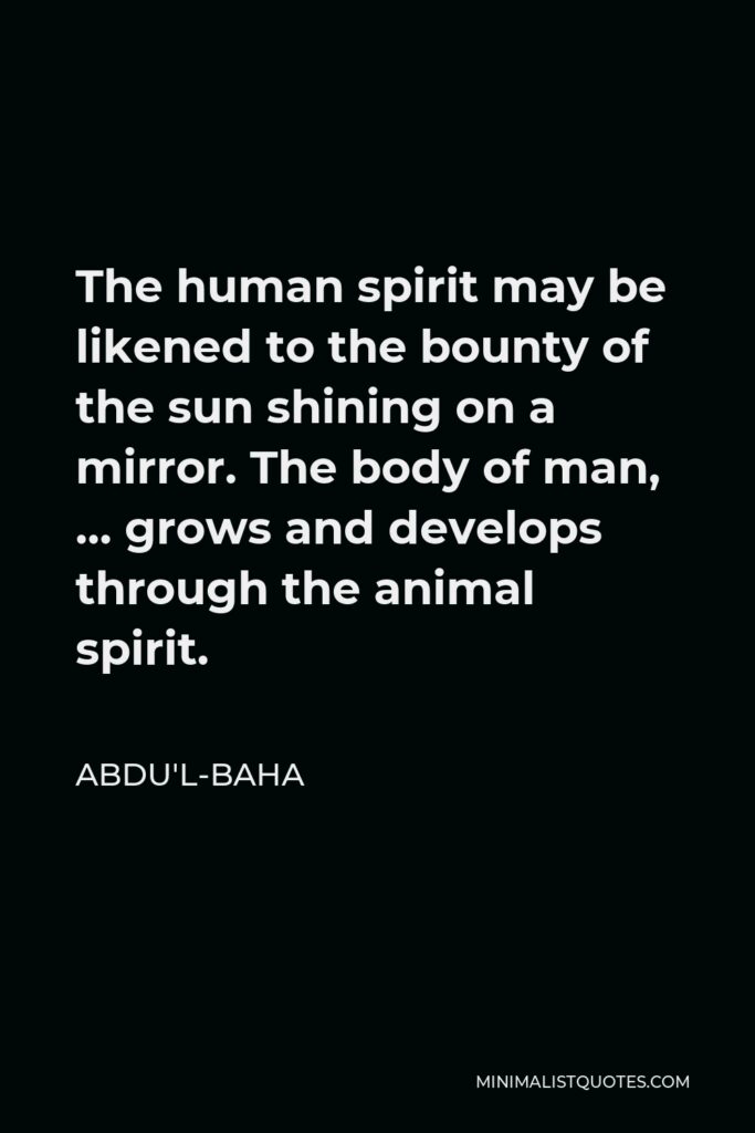 Abdu'l-Baha Quote - The human spirit may be likened to the bounty of the sun shining on a mirror. The body of man, … grows and develops through the animal spirit.