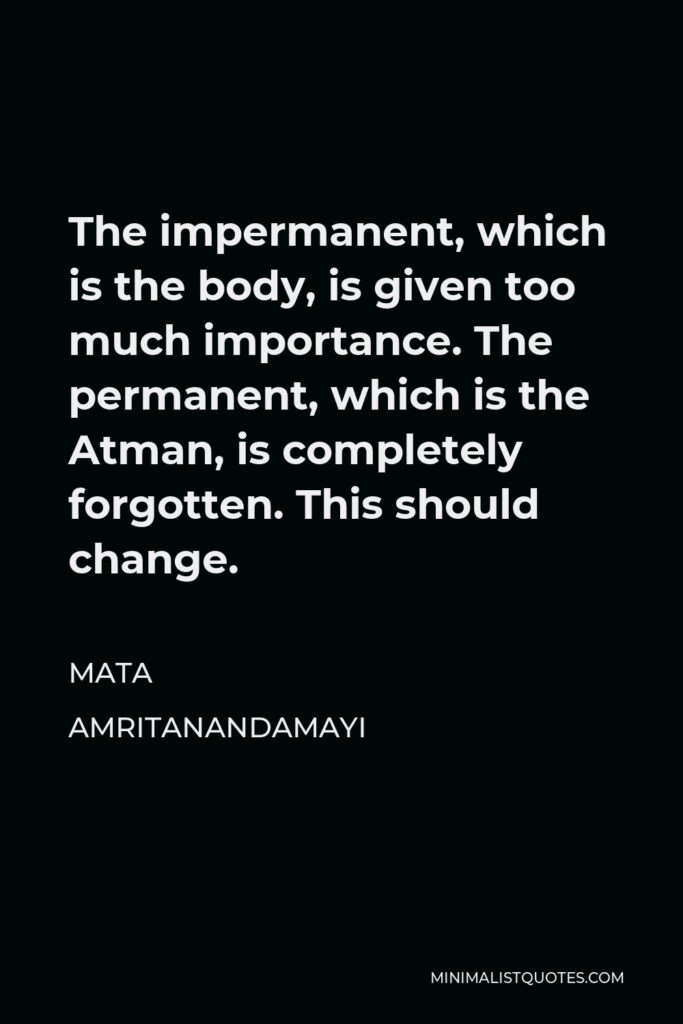 Mata Amritanandamayi Quote - The impermanent, which is the body, is given too much importance. The permanent, which is the Atman, is completely forgotten. This should change.
