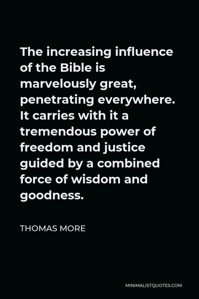 Thomas More Quote - The increasing influence of the Bible is marvelously great, penetrating everywhere. It carries with it a tremendous power of freedom and justice guided by a combined force of wisdom and goodness.