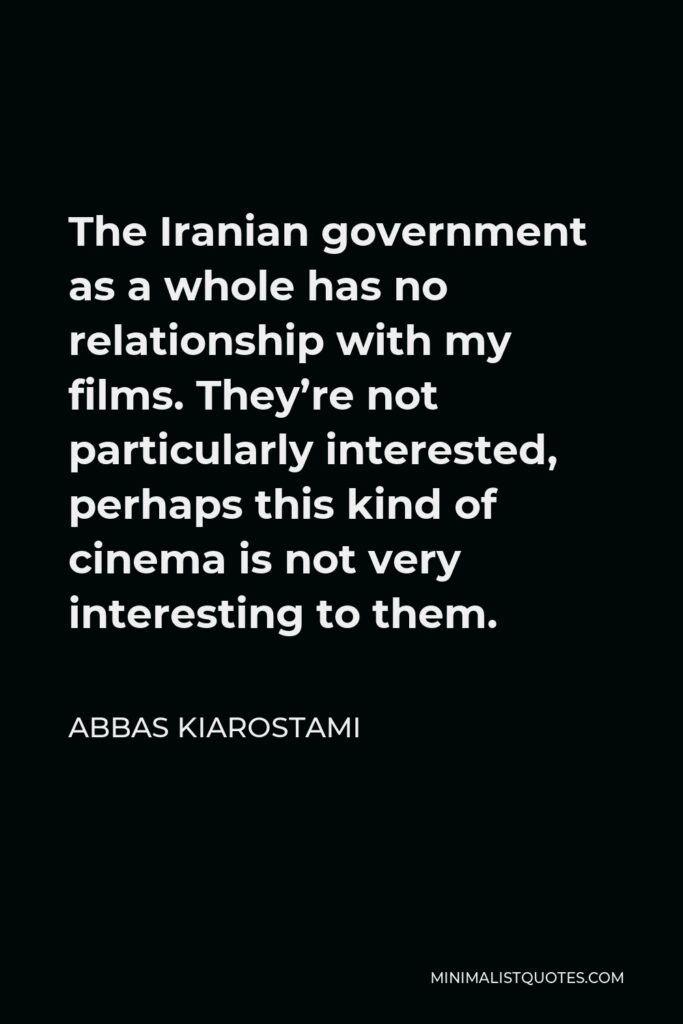 Abbas Kiarostami Quote - The Iranian government as a whole has no relationship with my films. They’re not particularly interested, perhaps this kind of cinema is not very interesting to them.