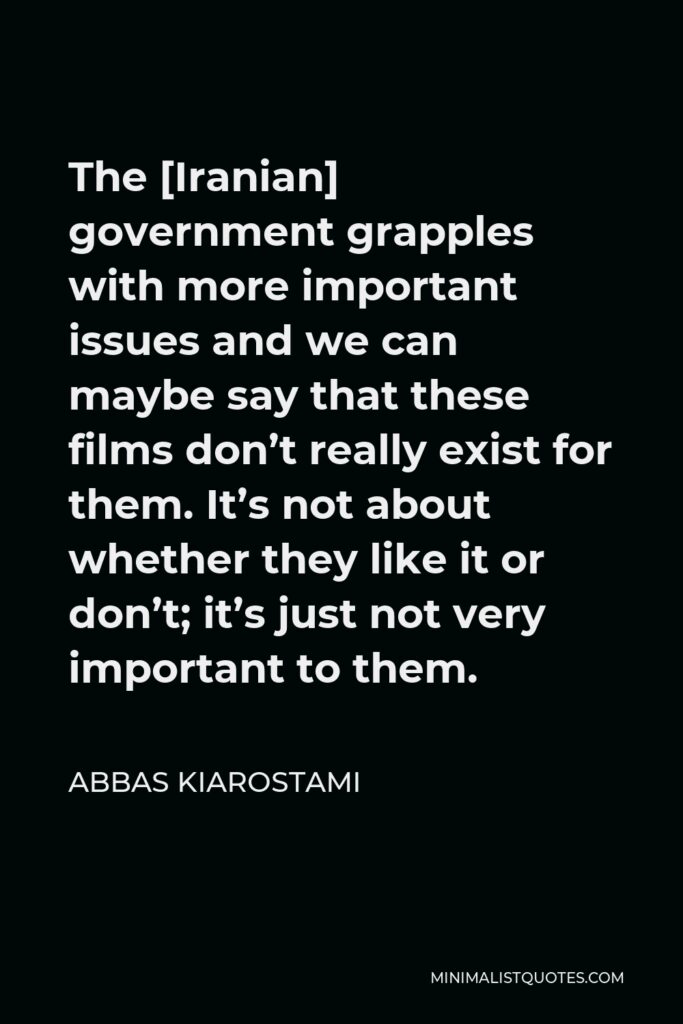 Abbas Kiarostami Quote - The [Iranian] government grapples with more important issues and we can maybe say that these films don’t really exist for them. It’s not about whether they like it or don’t; it’s just not very important to them.