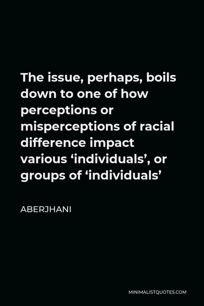 Aberjhani Quote - The issue, perhaps, boils down to one of how perceptions or misperceptions of racial difference impact various ‘individuals’, or groups of ‘individuals’