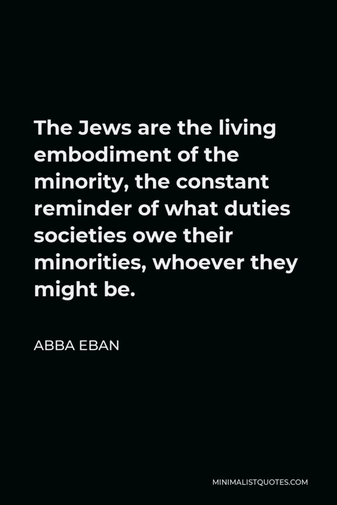 Abba Eban Quote - The Jews are the living embodiment of the minority, the constant reminder of what duties societies owe their minorities, whoever they might be.