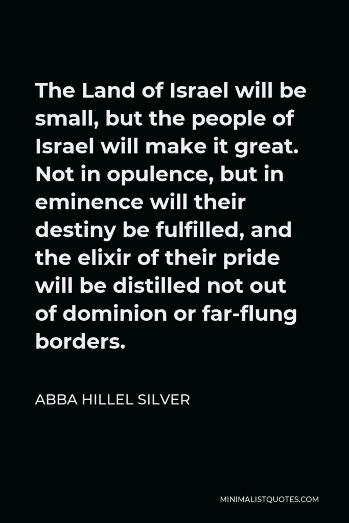 Abba Hillel Silver Quote - The Land of Israel will be small, but the people of Israel will make it great. Not in opulence, but in eminence will their destiny be fulfilled, and the elixir of their pride will be distilled not out of dominion or far-flung borders.