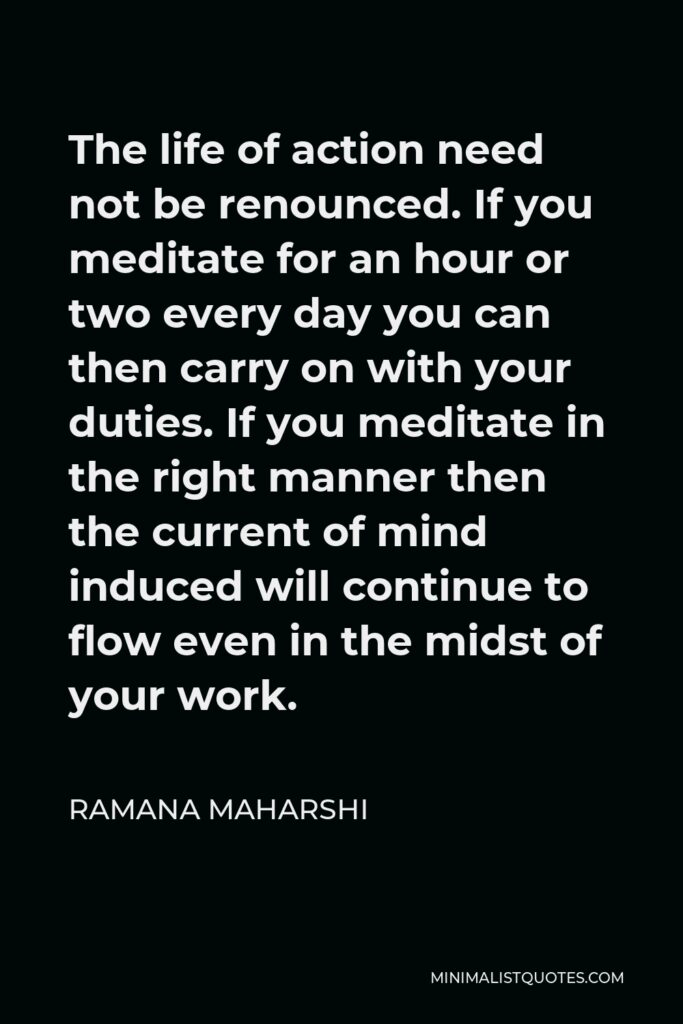 Ramana Maharshi Quote - The life of action need not be renounced. If you meditate for an hour or two every day you can then carry on with your duties. If you meditate in the right manner then the current of mind induced will continue to flow even in the midst of your work.