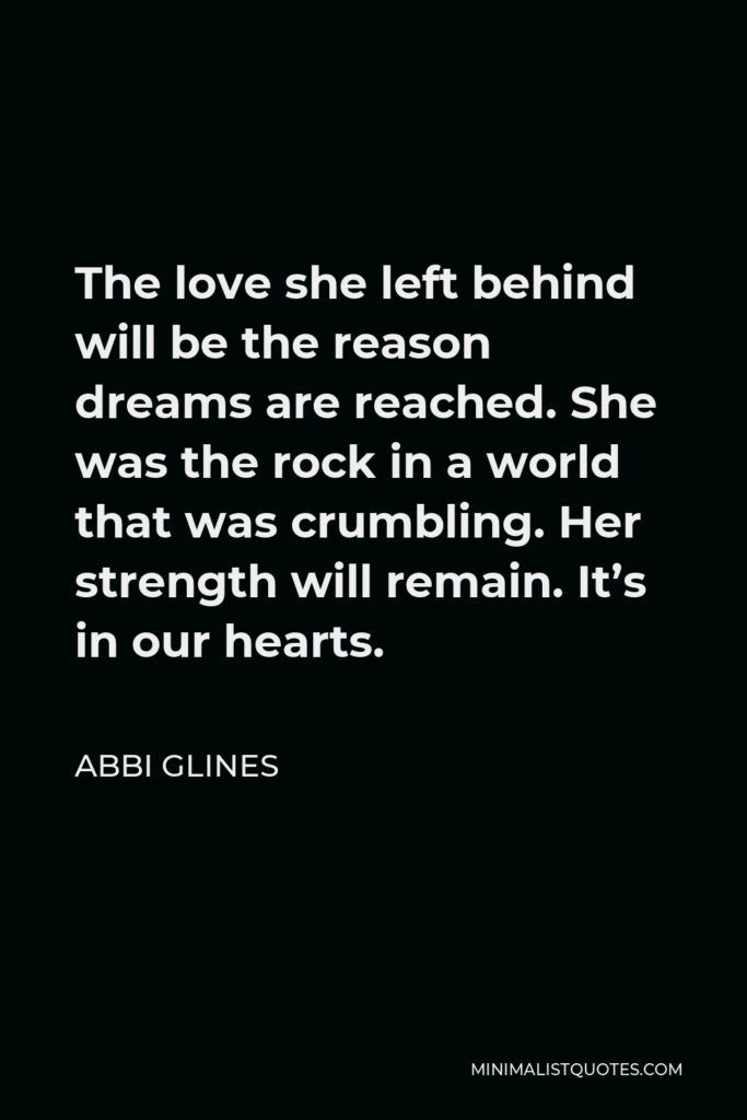 Abbi Glines Quote - The love she left behind will be the reason dreams are reached. She was the rock in a world that was crumbling. Her strength will remain. It’s in our hearts.