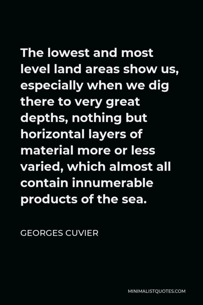 Georges Cuvier Quote - The lowest and most level land areas show us, especially when we dig there to very great depths, nothing but horizontal layers of material more or less varied, which almost all contain innumerable products of the sea.