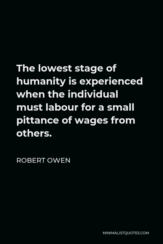 Robert Owen Quote - The lowest stage of humanity is experienced when the individual must labour for a small pittance of wages from others.