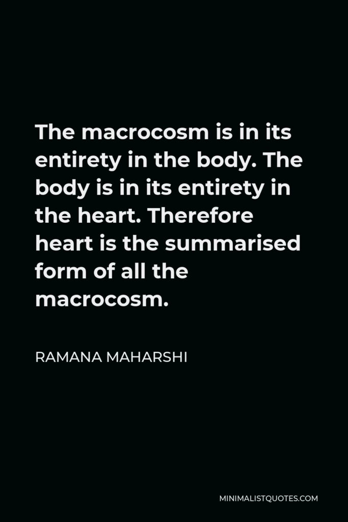 Ramana Maharshi Quote - The macrocosm is in its entirety in the body. The body is in its entirety in the heart. Therefore heart is the summarised form of all the macrocosm.