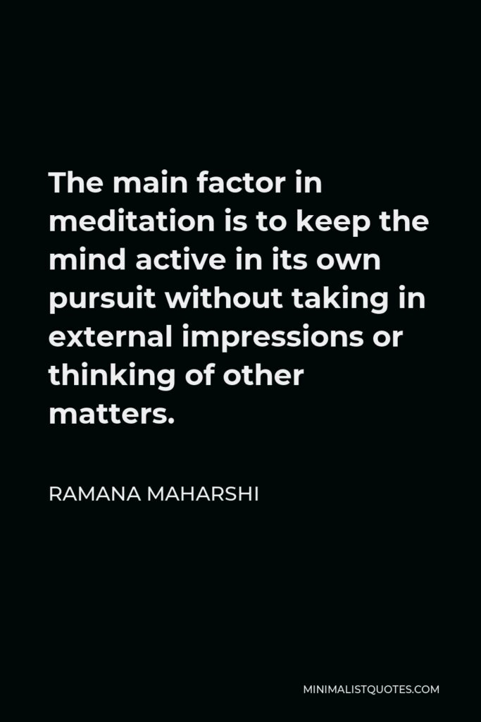 Ramana Maharshi Quote - The main factor in meditation is to keep the mind active in its own pursuit without taking in external impressions or thinking of other matters.