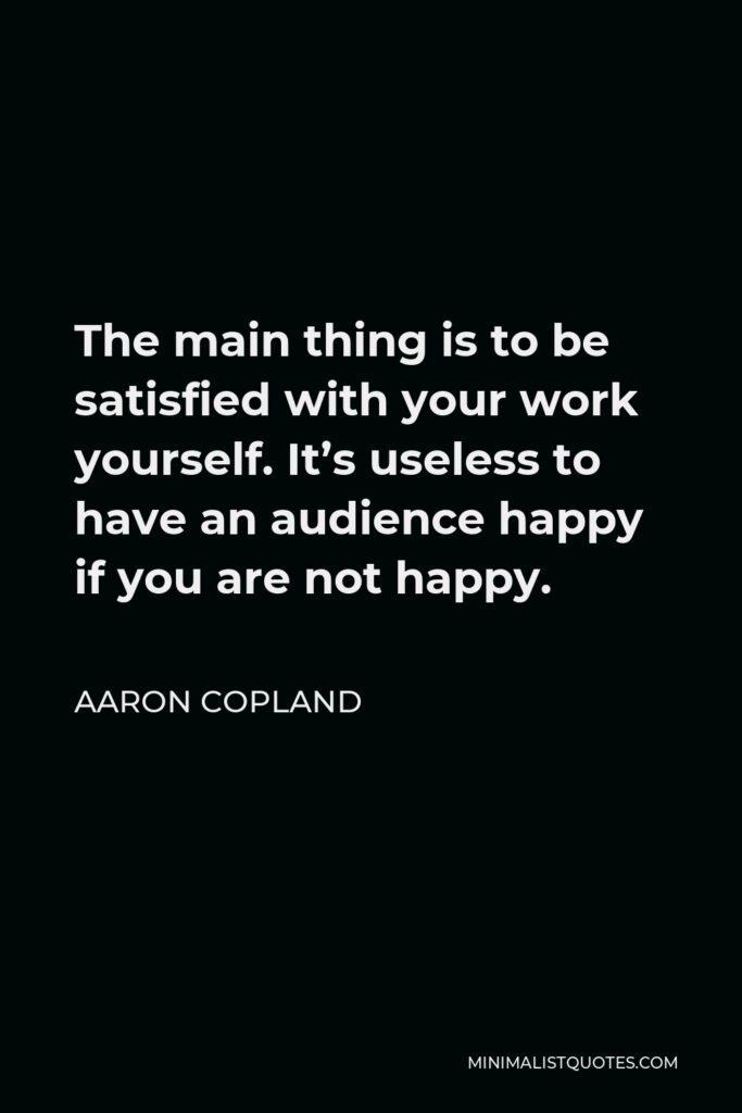 Aaron Copland Quote - The main thing is to be satisfied with your work yourself. It’s useless to have an audience happy if you are not happy.