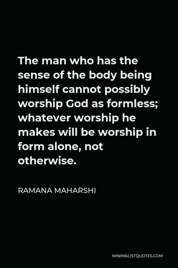 Ramana Maharshi Quote - The man who has the sense of the body being himself cannot possibly worship God as formless; whatever worship he makes will be worship in form alone, not otherwise.