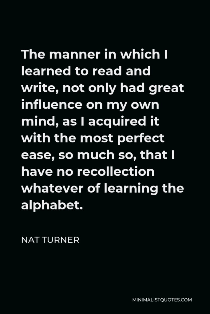 Nat Turner Quote - The manner in which I learned to read and write, not only had great influence on my own mind, as I acquired it with the most perfect ease, so much so, that I have no recollection whatever of learning the alphabet.