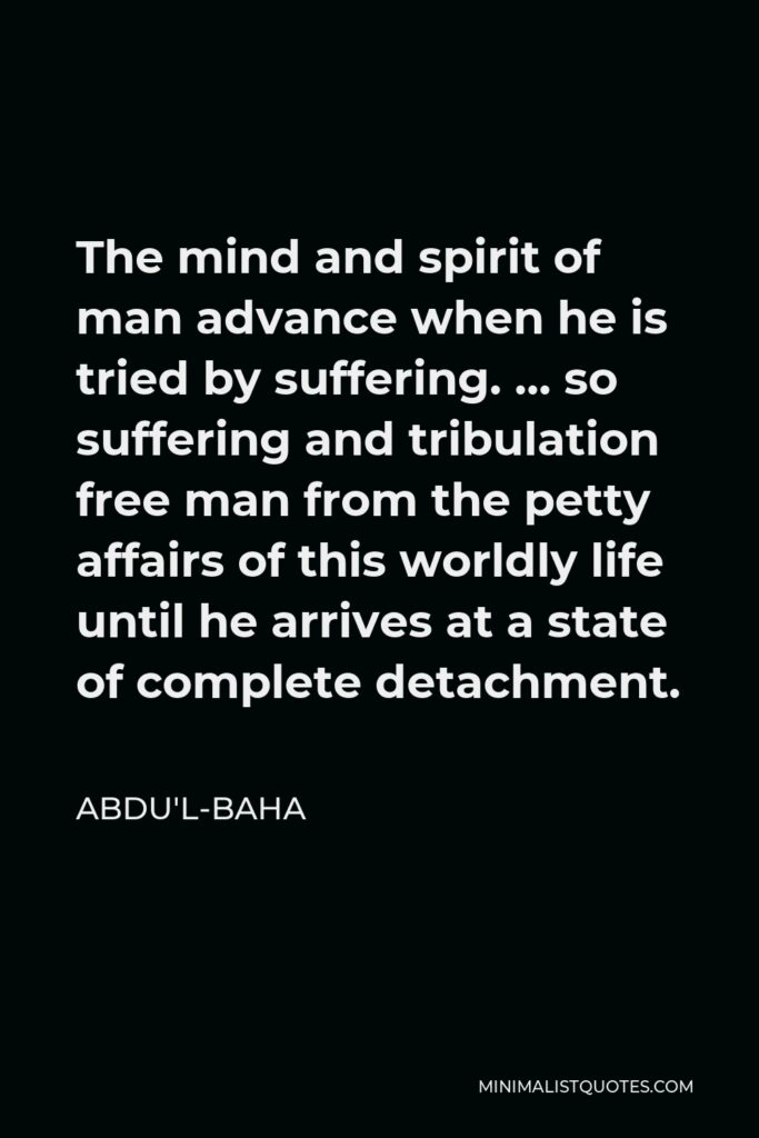 Abdu'l-Baha Quote - The mind and spirit of man advance when he is tried by suffering. … so suffering and tribulation free man from the petty affairs of this worldly life until he arrives at a state of complete detachment.