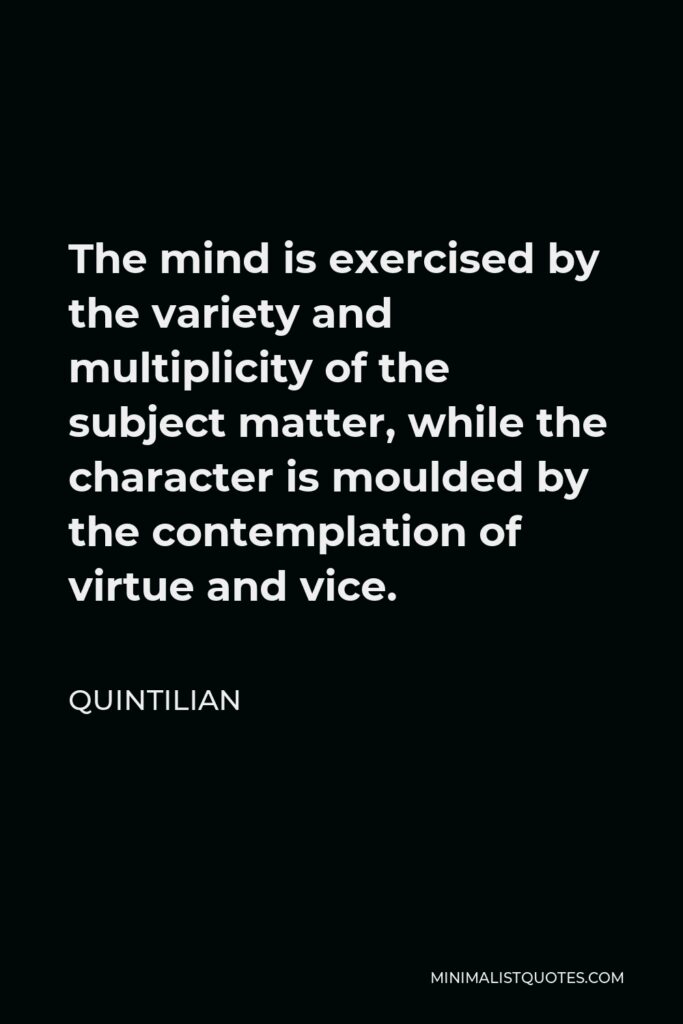 Quintilian Quote - The mind is exercised by the variety and multiplicity of the subject matter, while the character is moulded by the contemplation of virtue and vice.
