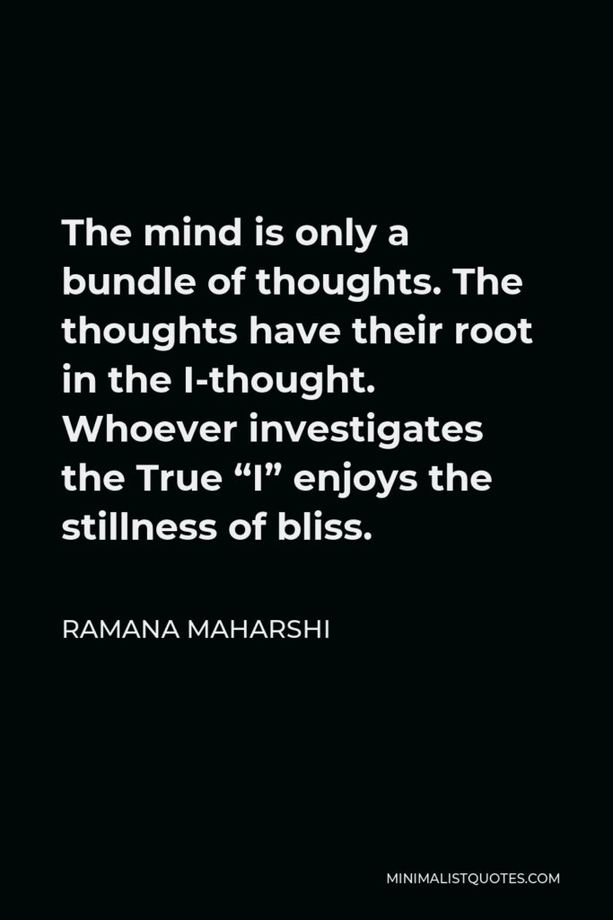Ramana Maharshi Quote - The mind is only a bundle of thoughts. The thoughts have their root in the I-thought. Whoever investigates the True “I” enjoys the stillness of bliss.