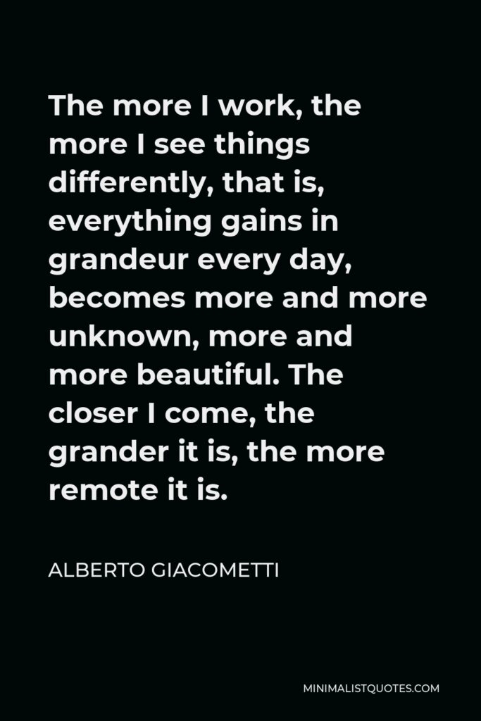Alberto Giacometti Quote - The more I work, the more I see things differently, that is, everything gains in grandeur every day, becomes more and more unknown, more and more beautiful. The closer I come, the grander it is, the more remote it is.