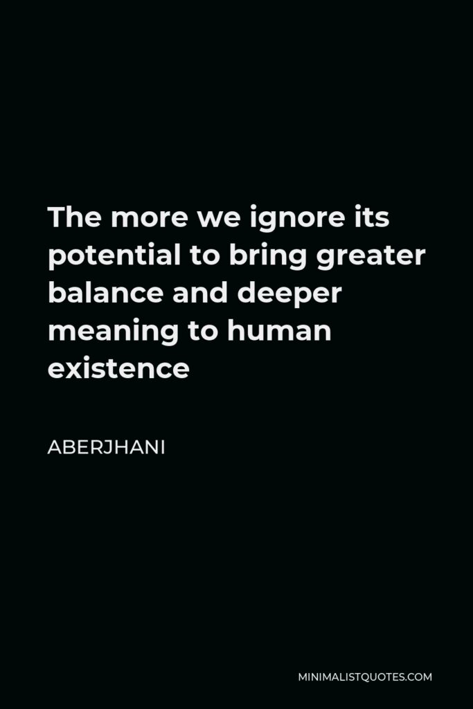 Aberjhani Quote - The more we ignore its potential to bring greater balance and deeper meaning to human existence