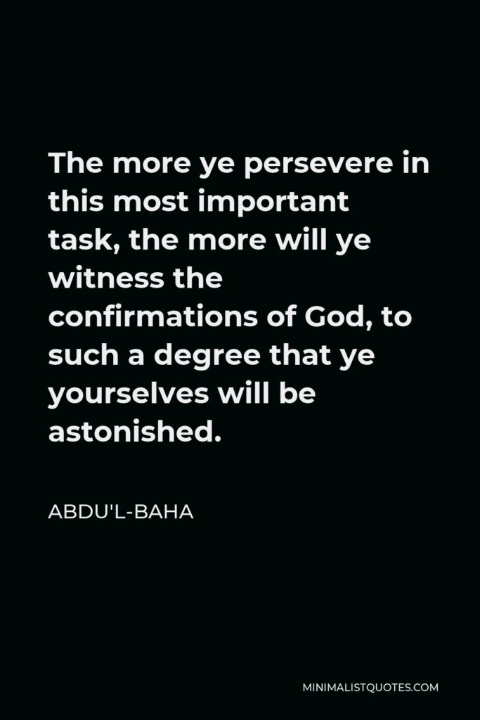 Abdu'l-Baha Quote - The more ye persevere in this most important task, the more will ye witness the confirmations of God, to such a degree that ye yourselves will be astonished.