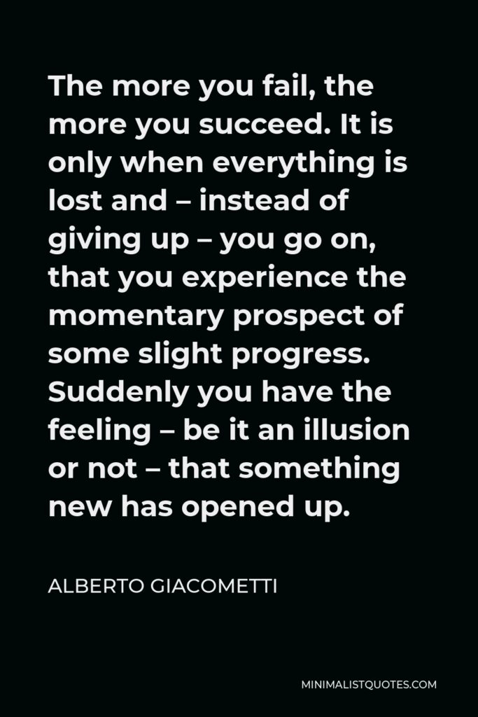 Alberto Giacometti Quote - The more you fail, the more you succeed. It is only when everything is lost and – instead of giving up – you go on, that you experience the momentary prospect of some slight progress. Suddenly you have the feeling – be it an illusion or not – that something new has opened up.