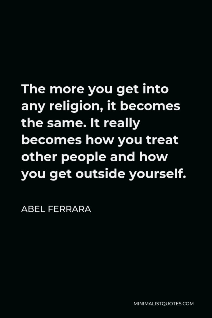 Abel Ferrara Quote - The more you get into any religion, it becomes the same. It really becomes how you treat other people and how you get outside yourself.