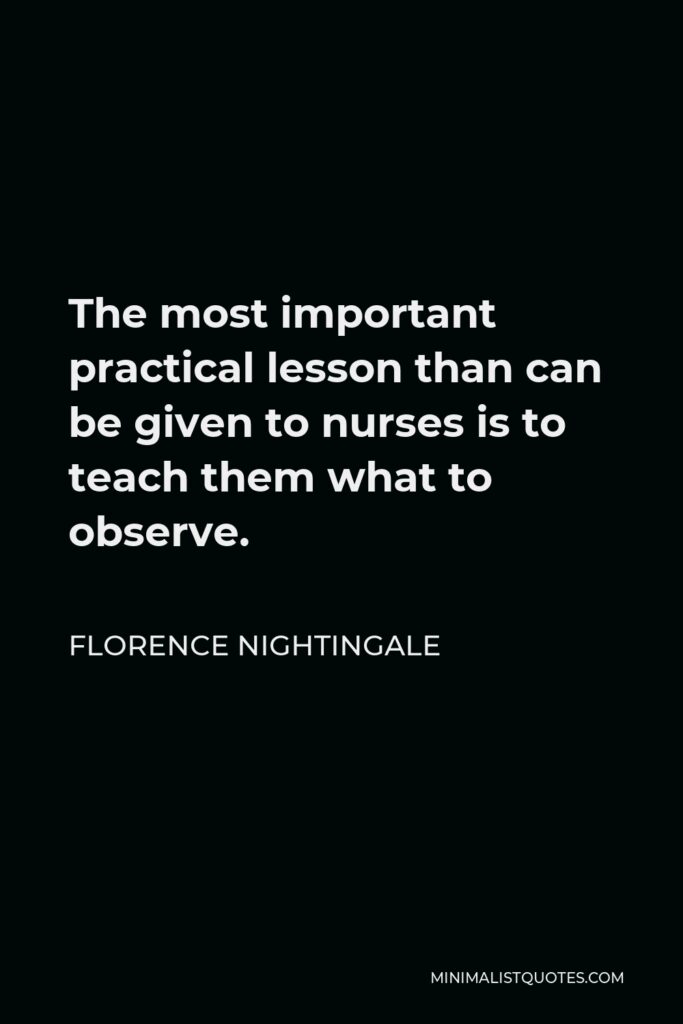 Florence Nightingale Quote - The most important practical lesson than can be given to nurses is to teach them what to observe.