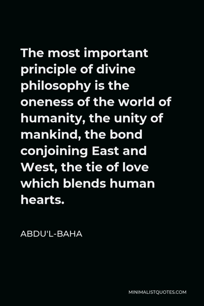 Abdu'l-Baha Quote - The most important principle of divine philosophy is the oneness of the world of humanity, the unity of mankind, the bond conjoining East and West, the tie of love which blends human hearts.