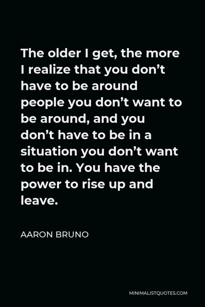 Aaron Bruno Quote - The older I get, the more I realize that you don’t have to be around people you don’t want to be around, and you don’t have to be in a situation you don’t want to be in. You have the power to rise up and leave.