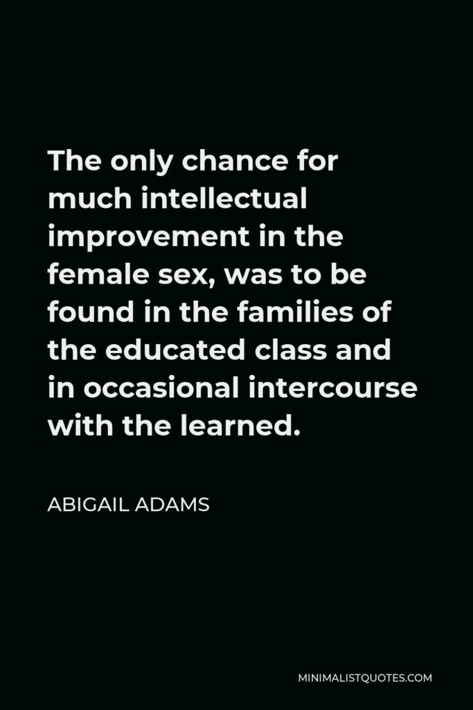 Abigail Adams Quote - The only chance for much intellectual improvement in the female sex, was to be found in the families of the educated class and in occasional intercourse with the learned.
