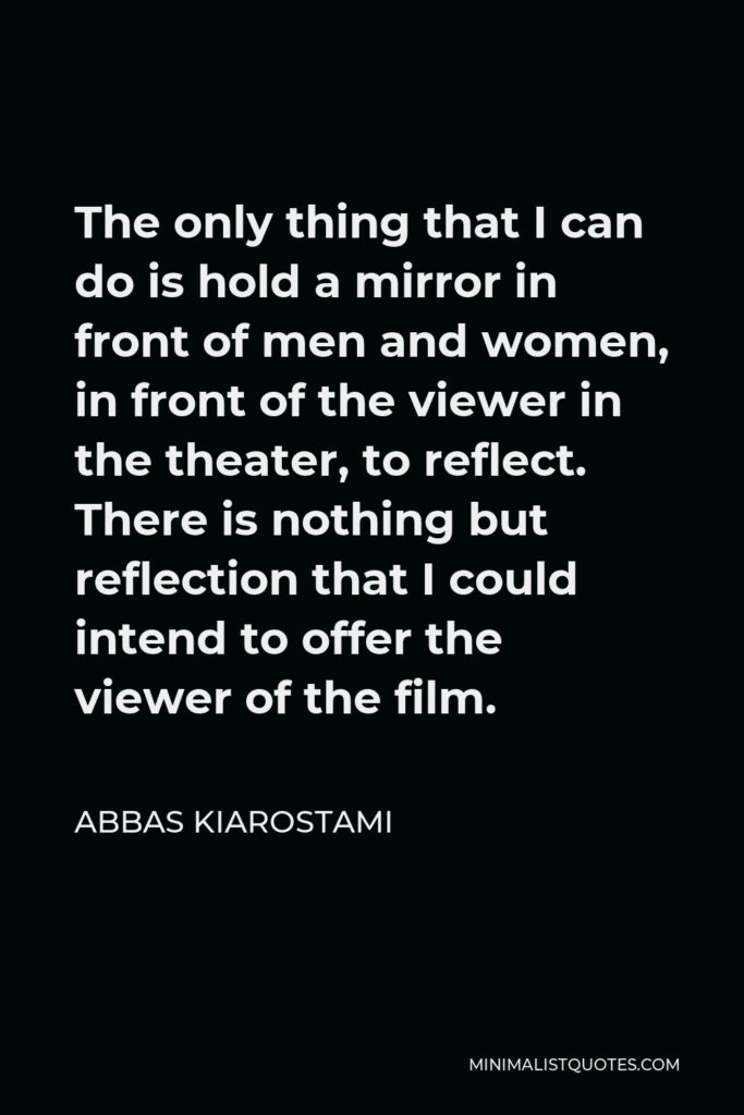 Abbas Kiarostami Quote - The only thing that I can do is hold a mirror in front of men and women, in front of the viewer in the theater, to reflect. There is nothing but reflection that I could intend to offer the viewer of the film.