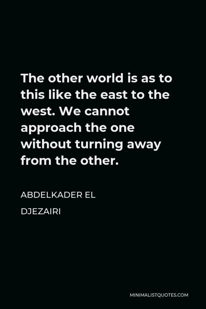Abdelkader El Djezairi Quote - The other world is as to this like the east to the west. We cannot approach the one without turning away from the other.