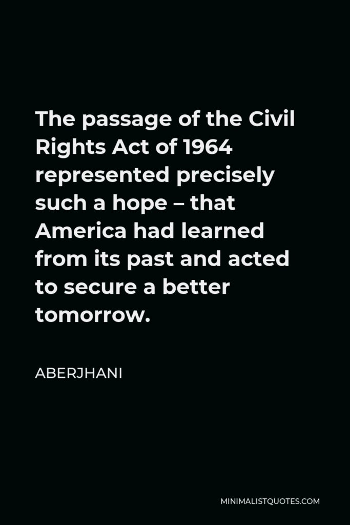 Aberjhani Quote - The passage of the Civil Rights Act of 1964 represented precisely such a hope – that America had learned from its past and acted to secure a better tomorrow.