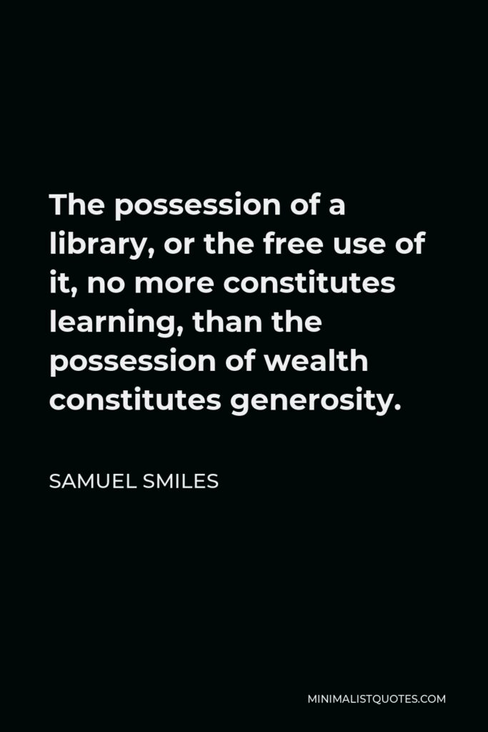 Samuel Smiles Quote - The possession of a library, or the free use of it, no more constitutes learning, than the possession of wealth constitutes generosity.