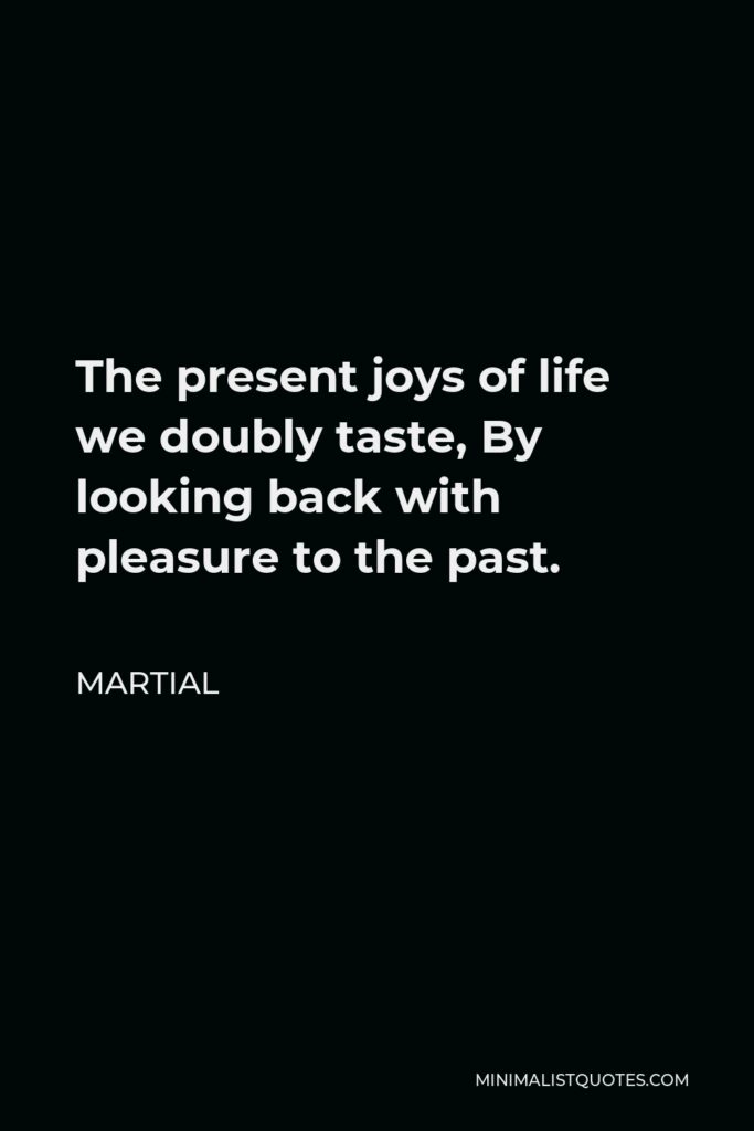 Martial Quote - The present joys of life we doubly taste, By looking back with pleasure to the past.