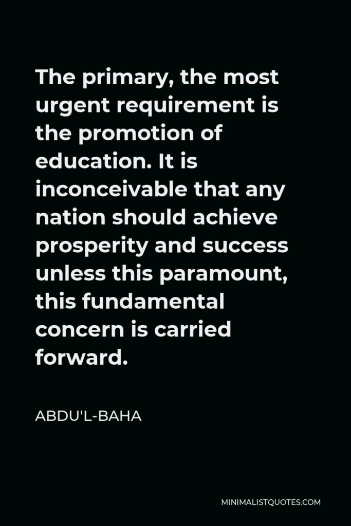 Abdu'l-Baha Quote - The primary, the most urgent requirement is the promotion of education. It is inconceivable that any nation should achieve prosperity and success unless this paramount, this fundamental concern is carried forward.