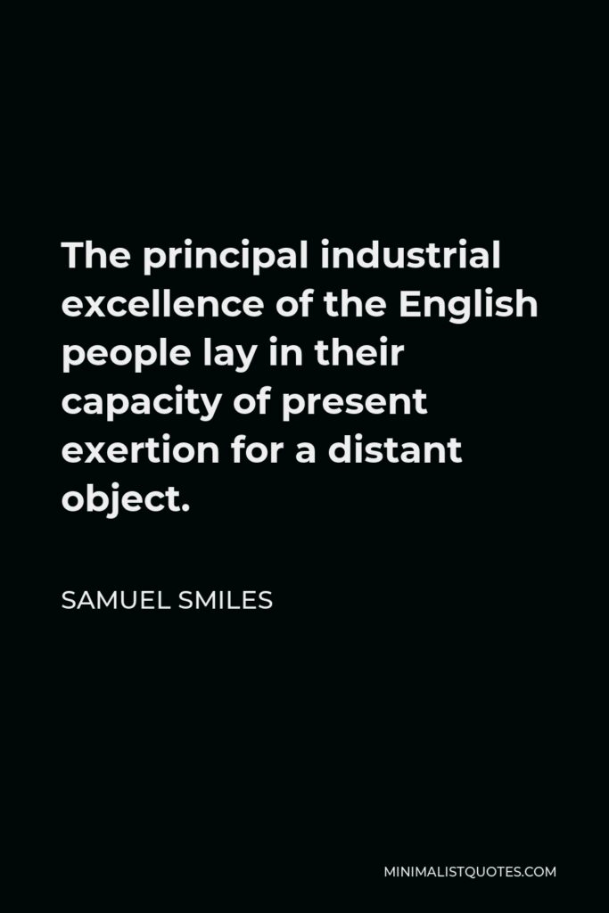 Samuel Smiles Quote - The principal industrial excellence of the English people lay in their capacity of present exertion for a distant object.
