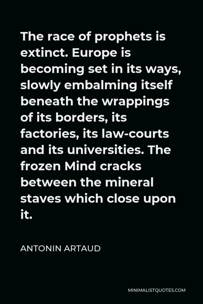 Antonin Artaud Quote - The race of prophets is extinct. Europe is becoming set in its ways, slowly embalming itself beneath the wrappings of its borders, its factories, its law-courts and its universities. The frozen Mind cracks between the mineral staves which close upon it.