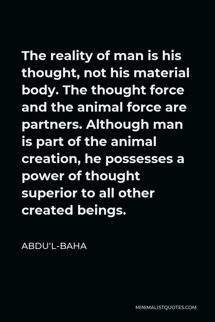 Abdu'l-Baha Quote - The reality of man is his thought, not his material body. The thought force and the animal force are partners. Although man is part of the animal creation, he possesses a power of thought superior to all other created beings.