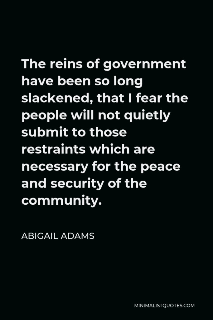Abigail Adams Quote - The reins of government have been so long slackened, that I fear the people will not quietly submit to those restraints which are necessary for the peace and security of the community.