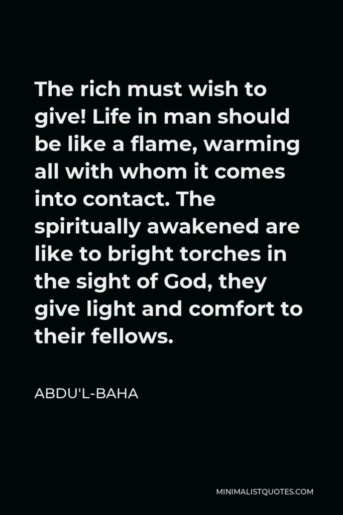 Abdu'l-Baha Quote - The rich must wish to give! Life in man should be like a flame, warming all with whom it comes into contact. The spiritually awakened are like to bright torches in the sight of God, they give light and comfort to their fellows.
