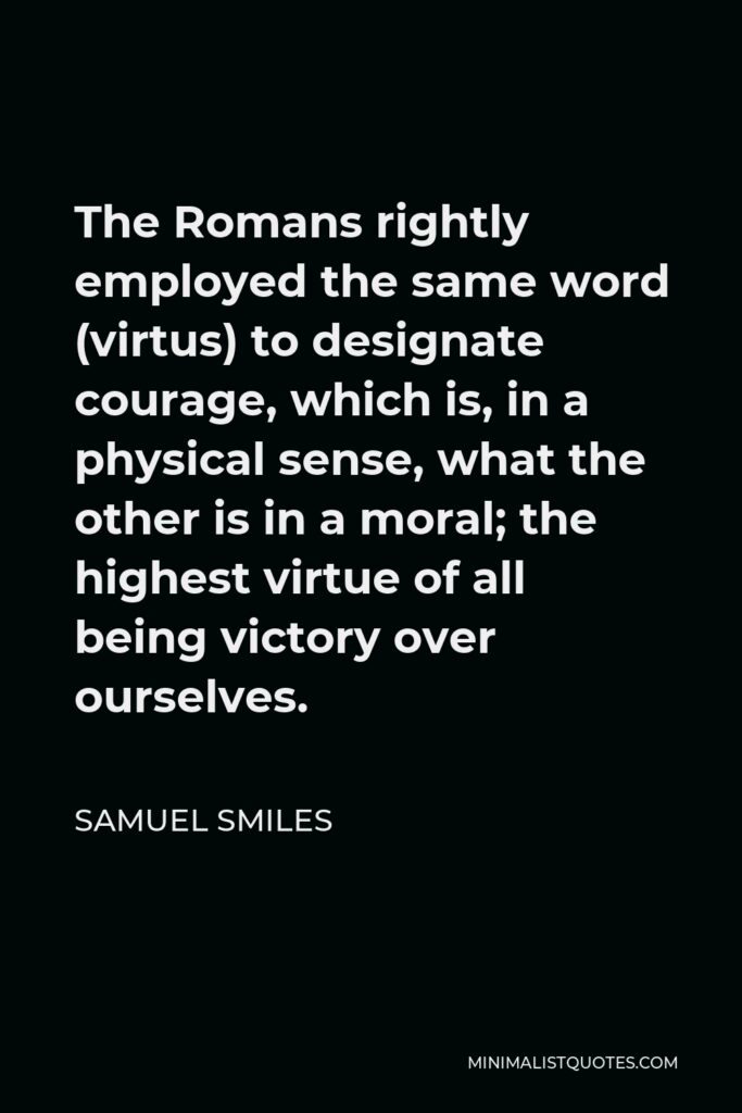 Samuel Smiles Quote - The Romans rightly employed the same word (virtus) to designate courage, which is, in a physical sense, what the other is in a moral; the highest virtue of all being victory over ourselves.