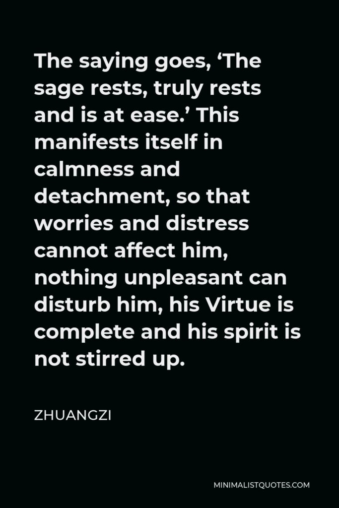 Zhuangzi Quote - The saying goes, ‘The sage rests, truly rests and is at ease.’ This manifests itself in calmness and detachment, so that worries and distress cannot affect him, nothing unpleasant can disturb him, his Virtue is complete and his spirit is not stirred up.