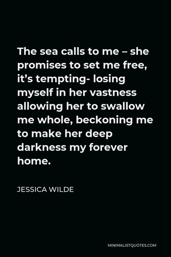 Jessica Wilde Quote - The sea calls to me – she promises to set me free, it’s tempting- losing myself in her vastness allowing her to swallow me whole, beckoning me to make her deep darkness my forever home.