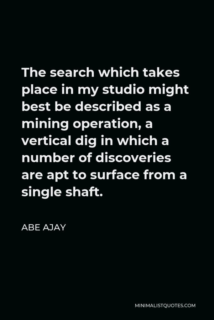 Abe Ajay Quote - The search which takes place in my studio might best be described as a mining operation, a vertical dig in which a number of discoveries are apt to surface from a single shaft.