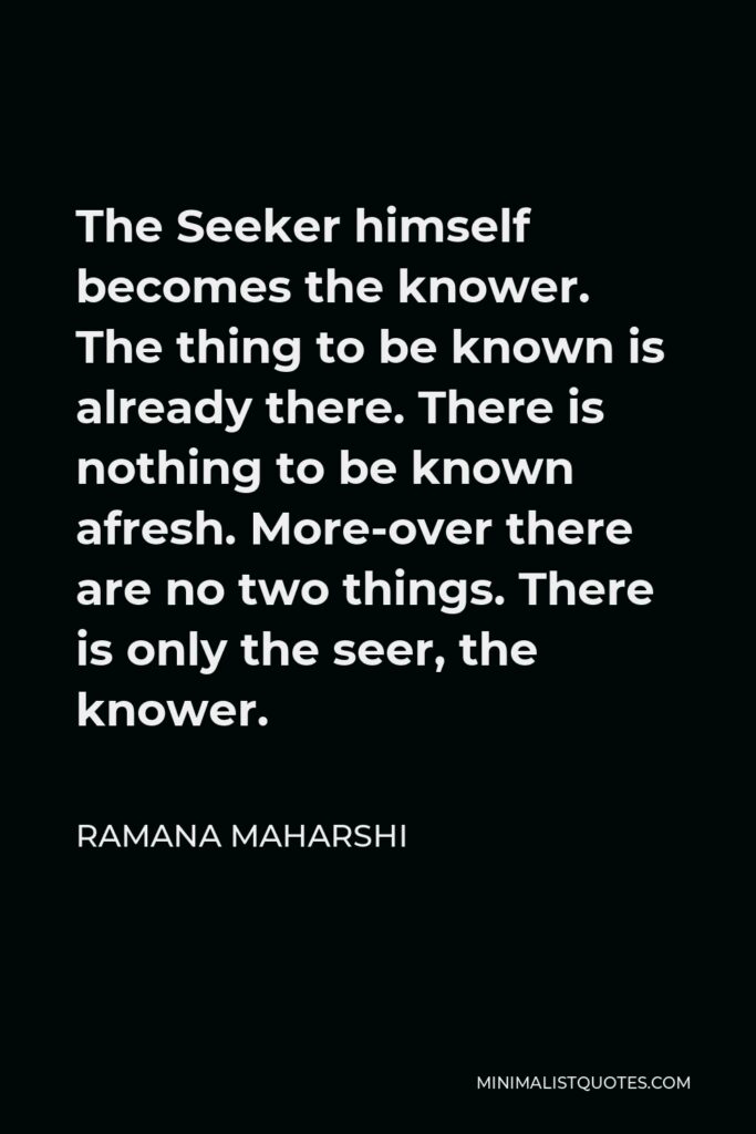 Ramana Maharshi Quote - The Seeker himself becomes the knower. The thing to be known is already there. There is nothing to be known afresh. More-over there are no two things. There is only the seer, the knower.
