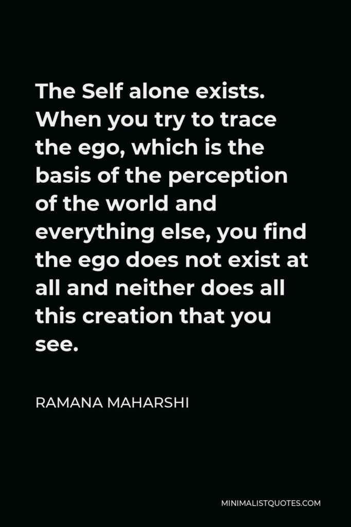 Ramana Maharshi Quote - The Self alone exists. When you try to trace the ego, which is the basis of the perception of the world and everything else, you find the ego does not exist at all and neither does all this creation that you see.