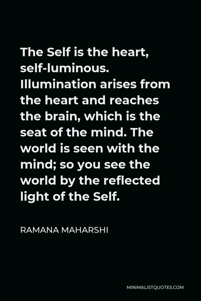 Ramana Maharshi Quote - The Self is the heart, self-luminous. Illumination arises from the heart and reaches the brain, which is the seat of the mind. The world is seen with the mind; so you see the world by the reflected light of the Self.