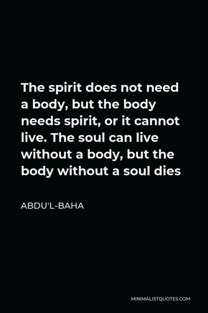 Abdu'l-Baha Quote - The spirit does not need a body, but the body needs spirit, or it cannot live. The soul can live without a body, but the body without a soul dies