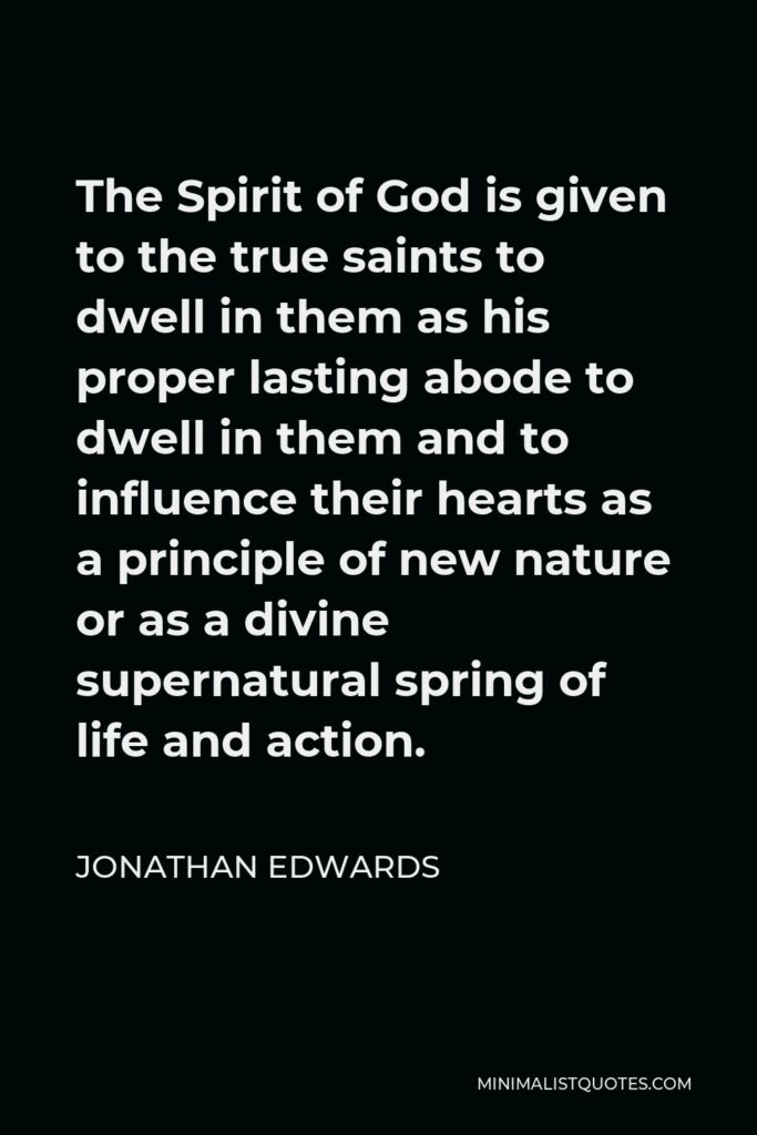 Jonathan Edwards Quote - The Spirit of God is given to the true saints to dwell in them as his proper lasting abode to dwell in them and to influence their hearts as a principle of new nature or as a divine supernatural spring of life and action.