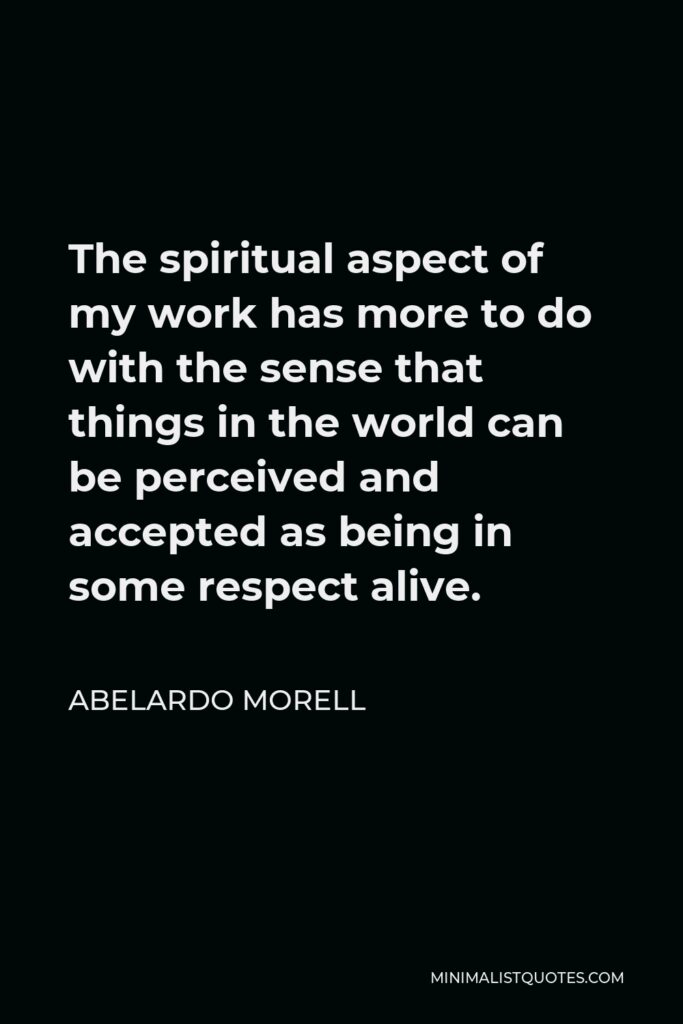 Abelardo Morell Quote - The spiritual aspect of my work has more to do with the sense that things in the world can be perceived and accepted as being in some respect alive.
